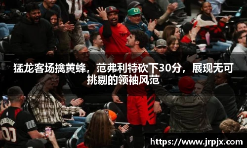 猛龙客场擒黄蜂，范弗利特砍下30分，展现无可挑剔的领袖风范