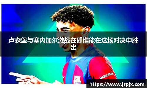 卢森堡与塞内加尔激战在即谁能在这场对决中胜出