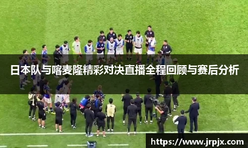 日本队与喀麦隆精彩对决直播全程回顾与赛后分析